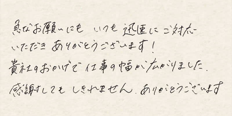 急なお願いにもいつも迅速にご対応いただきありがとうございます！貴社のおかげで仕事の幅が広がりました。感謝してもしきれません、ありがとうございます。