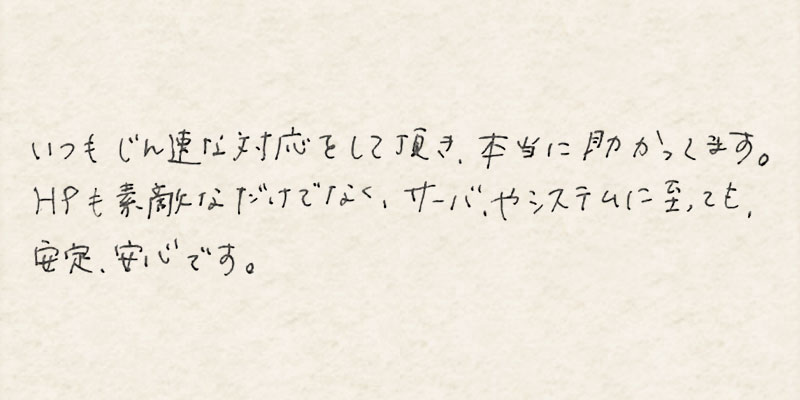 いつも迅速な対応をして頂き、本当に助かってます。HPも素敵なだけでなく、サーバやシステムに至っても、安定、安心です。