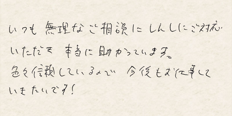 いつも無理なご相談に真摯にご対応いただき本当に助かっています。色々信頼しているので今後もお仕事していきたいです！