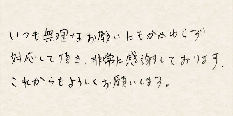 いつも無理なお願いにもかかわらず対応して頂き、非常に感謝しております。これからもよろしくお願いします。