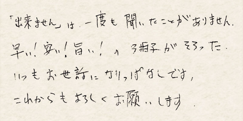 「出来ません」は一度も聞いたことがありません。早い！安い！旨い！の3拍子がそろった、いつもお世話になりっぱなしです。これからもよろしくお願いします。