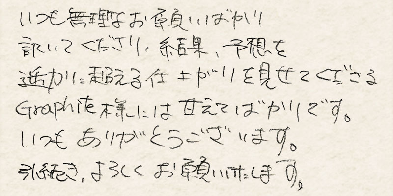 いつも無理なお願いばかり聞いてくださり、結果、予想を遥かに超える仕上がりを見せてくださるGraphite様には甘えてばかりです。いつもありがとうございます。引続き、よろしくお願いいたします。